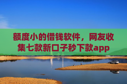 额度小的借钱软件，网友收集七款新口子秒下款app