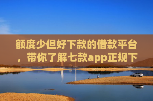 额度少但好下款的借款平台，带你了解七款app正规下款大额口子