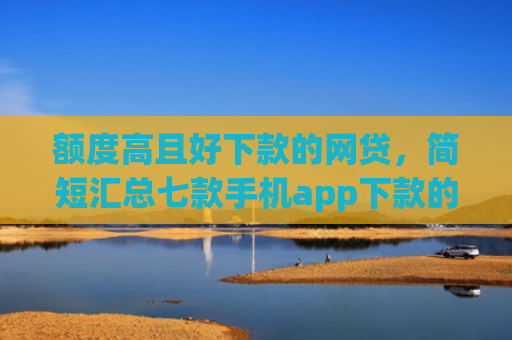 额度高且好下款的网贷，简短汇总七款手机app下款的口子