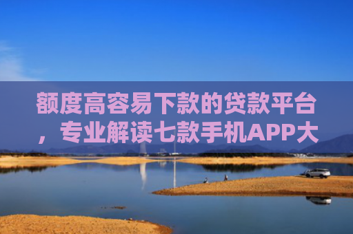 额度高容易下款的贷款平台，专业解读七款手机APP大额下款口子