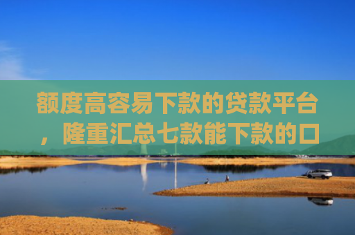 额度高容易下款的贷款平台，隆重汇总七款能下款的口子app