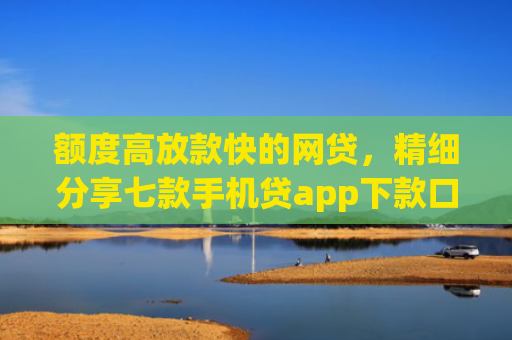 额度高放款快的网贷，精细分享七款手机贷app下款口子