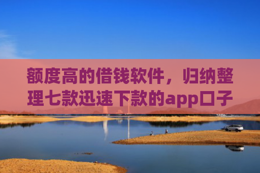 额度高的借钱软件，归纳整理七款迅速下款的app口子