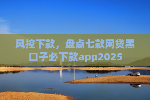 风控下款，盘点七款网贷黑口子必下款app2025