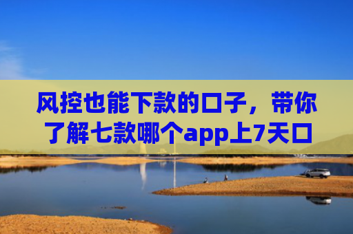 风控也能下款的口子，带你了解七款哪个app上7天口子一定下款