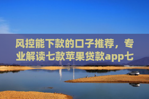 风控能下款的口子推荐，专业解读七款苹果贷款app七天下款口子