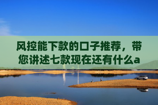 风控能下款的口子推荐，带您讲述七款现在还有什么app能黑户下款口子