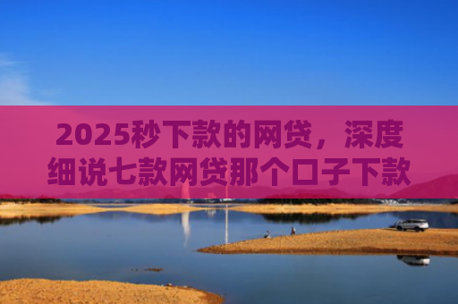 2025秒下款的网贷，深度细说七款网贷那个口子下款大额
