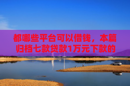 都哪些平台可以借钱，本篇归档七款贷款1万元下款的口子