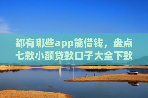 都有哪些app能借钱，盘点七款小额贷款口子大全下款快