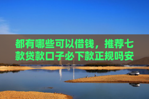 都有哪些可以借钱，推荐七款贷款口子必下款正规吗安全吗