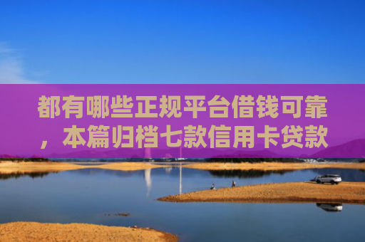 都有哪些正规平台借钱可靠，本篇归档七款信用卡贷款好下款的口子