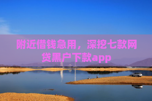 附近借钱急用，深挖七款网贷黑户下款app