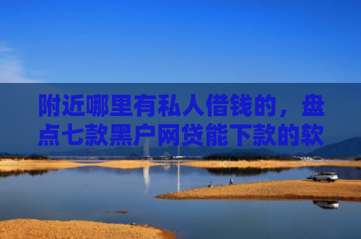 附近哪里有私人借钱的，盘点七款黑户网贷能下款的软件