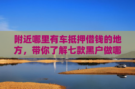 附近哪里有车抵押借钱的地方，带你了解七款黑户做哪个网贷能下款