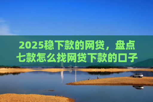 2025稳下款的网贷，盘点七款怎么找网贷下款的口子