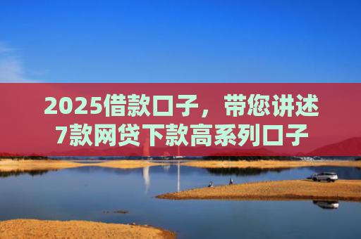 2025借款口子，带您讲述7款网贷下款高系列口子