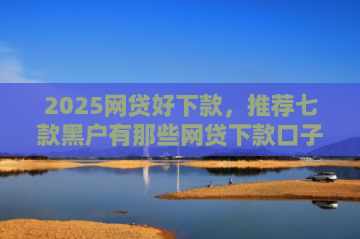 2025网贷好下款，推荐七款黑户有那些网贷下款口子