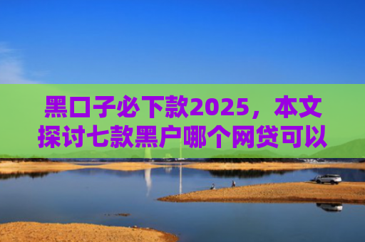 黑口子必下款2025，本文探讨七款黑户哪个网贷可以下款