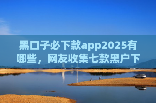 黑口子必下款app2025有哪些，网友收集七款黑户下款的网贷名称