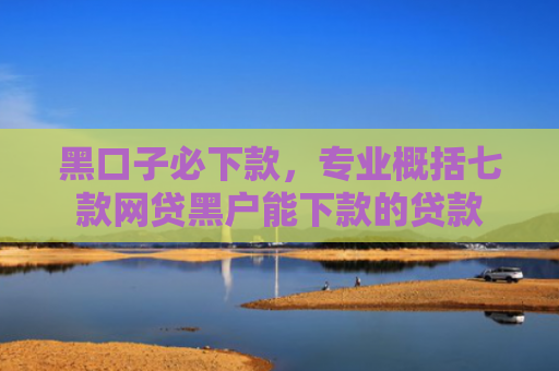 黑口子必下款，专业概括七款网贷黑户能下款的贷款