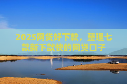 2025网贷好下款，整理七款新下款快的网贷口子