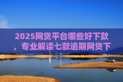 2025网贷平台哪些好下款，专业解读七款逾期网贷下款的口子吗