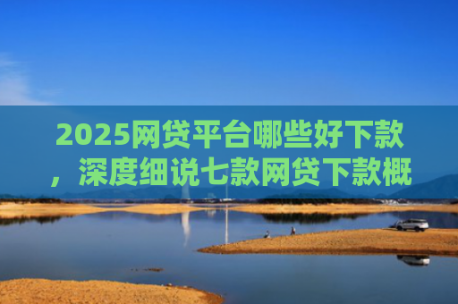 2025网贷平台哪些好下款，深度细说七款网贷下款概率高的口子