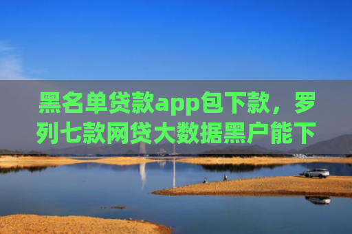 黑名单贷款app包下款，罗列七款网贷大数据黑户能下款
