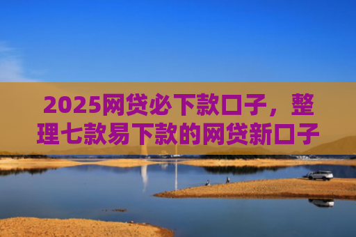 2025网贷必下款口子，整理七款易下款的网贷新口子