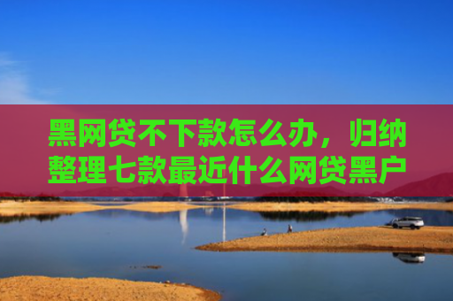 黑网贷不下款怎么办，归纳整理七款最近什么网贷黑户好下款