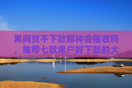 黑网贷不下款那种会催收吗，推荐七款黑户好下款的大额网贷