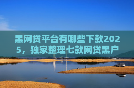 黑网贷平台有哪些下款2025，独家整理七款网贷黑户还有下款的吗