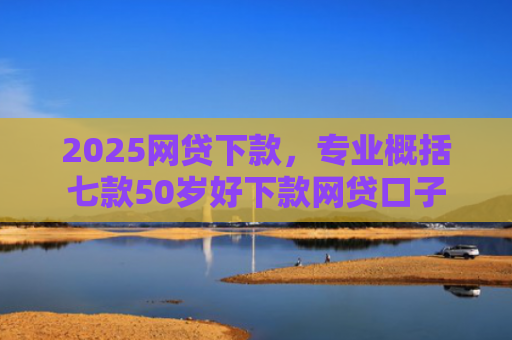 2025网贷下款，专业概括七款50岁好下款网贷口子