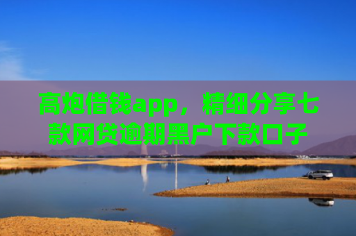 高炮借钱app，精细分享七款网贷逾期黑户下款口子