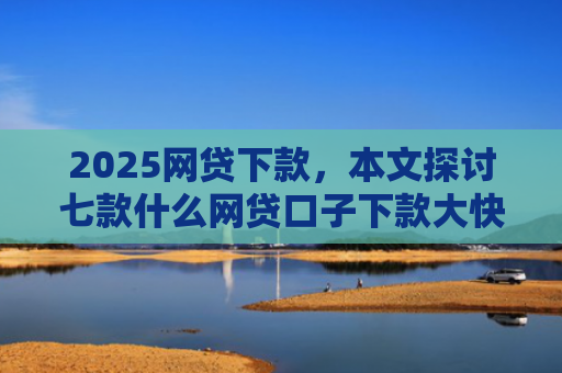 2025网贷下款，本文探讨七款什么网贷口子下款大快