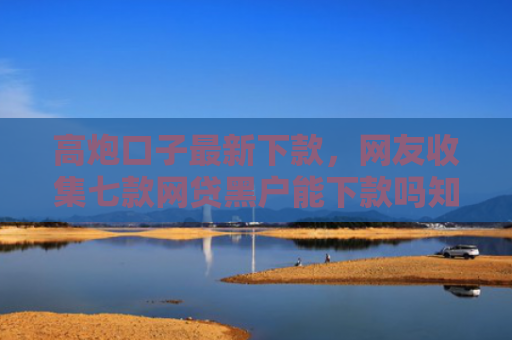 高炮口子最新下款，网友收集七款网贷黑户能下款吗知乎