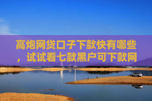 高炮网贷口子下款快有哪些，试试看七款黑户可下款网贷