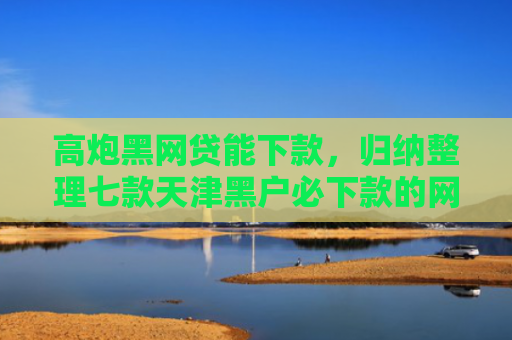 高炮黑网贷能下款，归纳整理七款天津黑户必下款的网贷