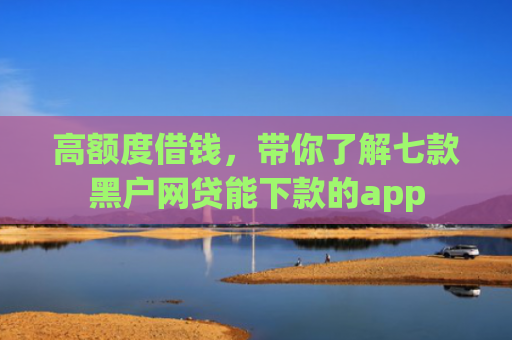 高额度借钱，带你了解七款黑户网贷能下款的app