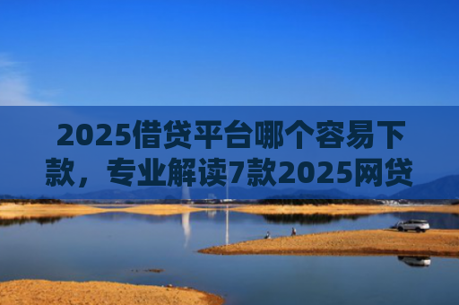 2025借贷平台哪个容易下款，专业解读7款2025网贷下款新口子