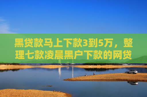 黑贷款马上下款3到5万，整理七款凌晨黑户下款的网贷