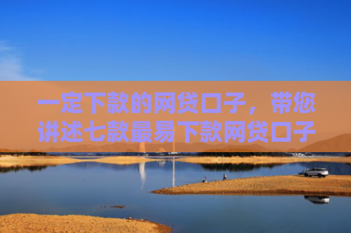 一定下款的网贷口子，带您讲述七款最易下款网贷口子