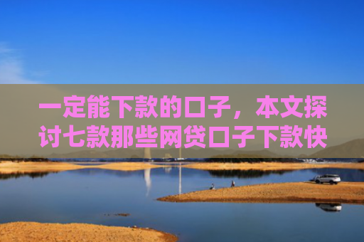 一定能下款的口子，本文探讨七款那些网贷口子下款快