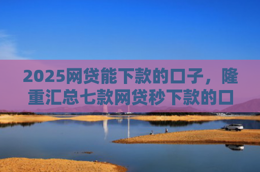 2025网贷能下款的口子，隆重汇总七款网贷秒下款的口子汇总
