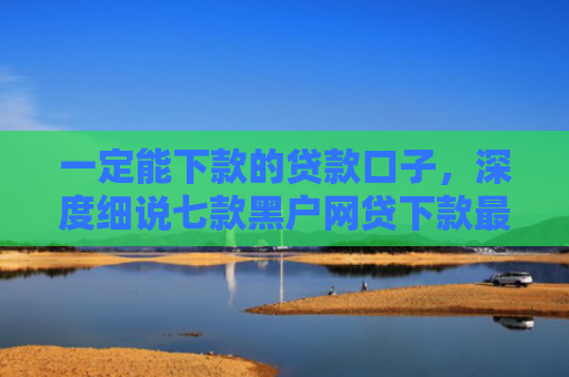 一定能下款的贷款口子，深度细说七款黑户网贷下款最新口子