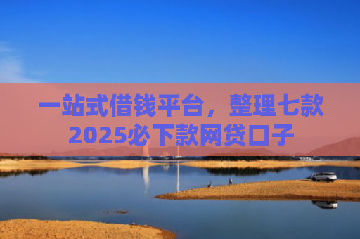 一站式借钱平台，整理七款2025必下款网贷口子