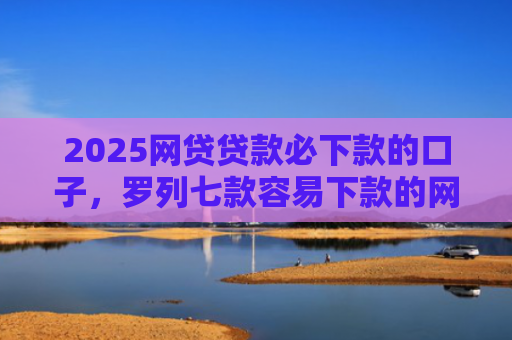 2025网贷贷款必下款的口子，罗列七款容易下款的网贷口子分享