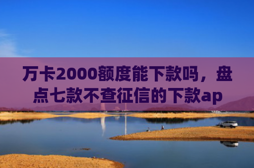 万卡2000额度能下款吗，盘点七款不查征信的下款app