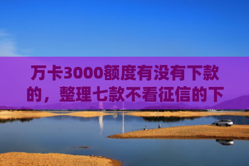 万卡3000额度有没有下款的，整理七款不看征信的下款app